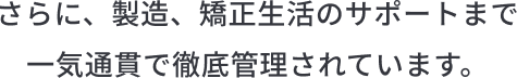 さらに、製造、矯正生活のサポートまで 一気通貫で徹底管理されています。